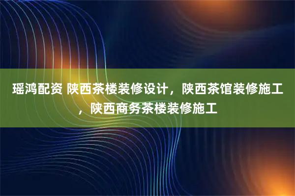瑶鸿配资 陕西茶楼装修设计，陕西茶馆装修施工，陕西商务茶楼装修施工