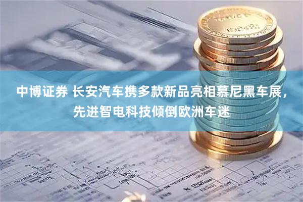 中博证券 长安汽车携多款新品亮相慕尼黑车展，先进智电科技倾倒欧洲车迷