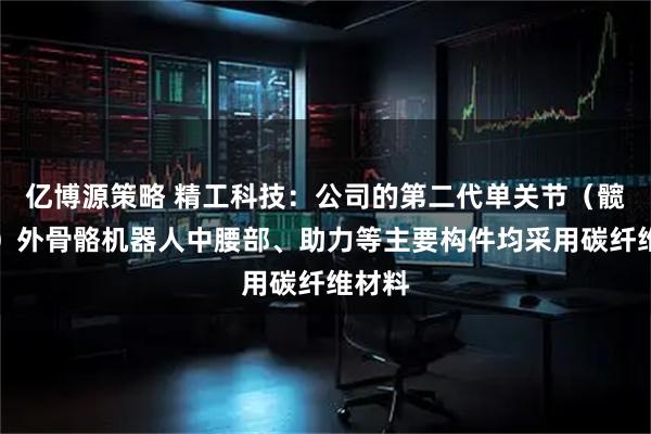 亿博源策略 精工科技：公司的第二代单关节（髋关节）外骨骼机器人中腰部、助力等主要构件均采用碳纤维材料