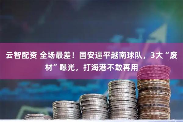 云智配资 全场最差！国安逼平越南球队，3大“废材”曝光，打海港不敢再用