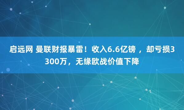 启远网 曼联财报暴雷！收入6.6亿镑 ，却亏损3300万，无缘欧战价值下降