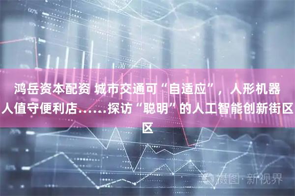 鸿岳资本配资 城市交通可“自适应”，人形机器人值守便利店……探访“聪明”的人工智能创新街区