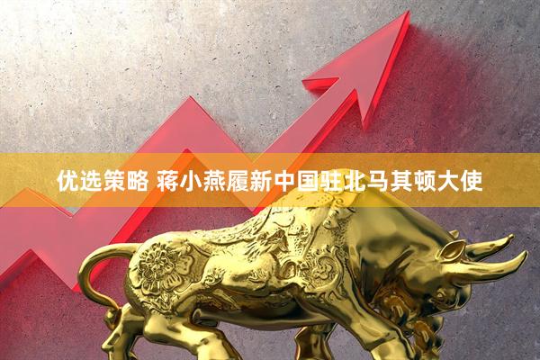 优选策略 蒋小燕履新中国驻北马其顿大使