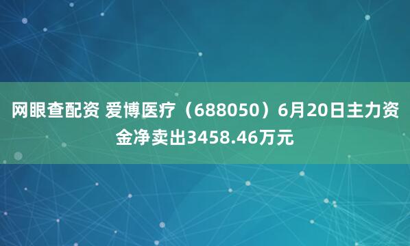 网眼查配资 爱博医疗（688050）6月20日主力资金净卖出3458.46万元