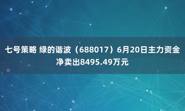 七号策略 绿的谐波（688017）6月20日主力资金净卖出8495.49万元