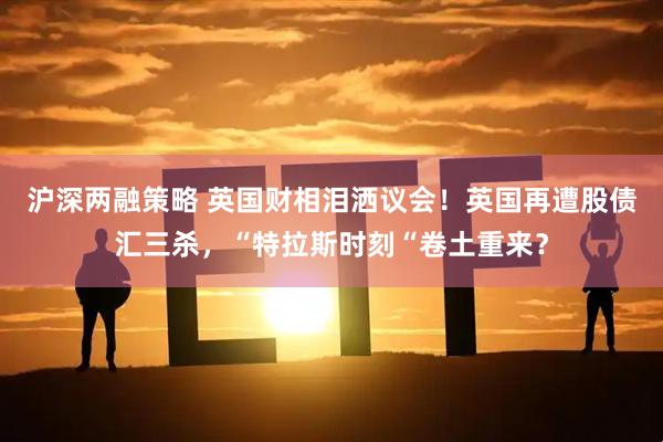 沪深两融策略 英国财相泪洒议会！英国再遭股债汇三杀，“特拉斯时刻“卷土重来？