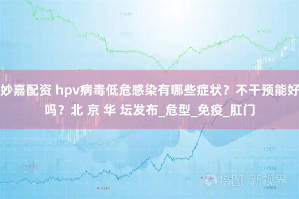 妙嘉配资 hpv病毒低危感染有哪些症状？不干预能好吗？北 京 华 坛发布_危型_免疫_肛门