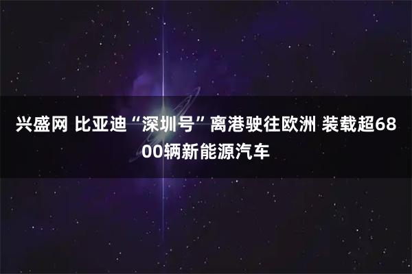兴盛网 比亚迪“深圳号”离港驶往欧洲 装载超6800辆新能源汽车