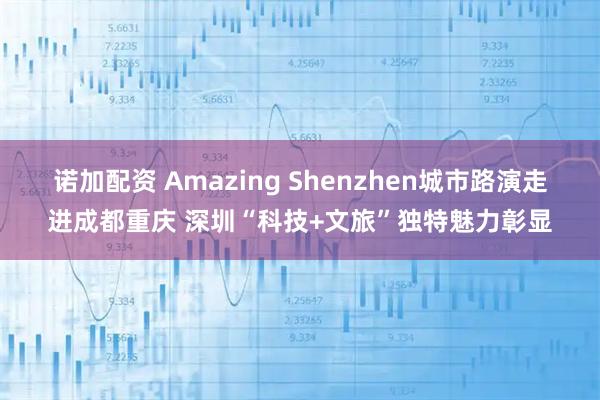 诺加配资 Amazing Shenzhen城市路演走进成都重庆 深圳“科技+文旅”独特魅力彰显