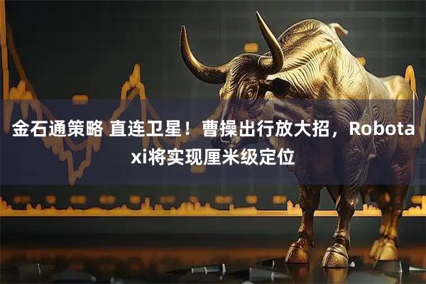 金石通策略 直连卫星！曹操出行放大招，Robotaxi将实现厘米级定位