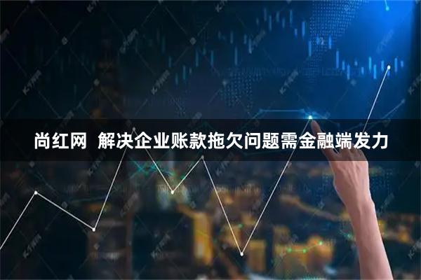 尚红网  解决企业账款拖欠问题需金融端发力