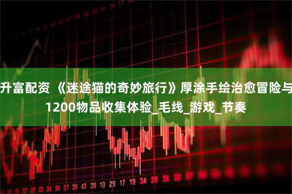 升富配资 《迷途猫的奇妙旅行》厚涂手绘治愈冒险与1200物品收集体验_毛线_游戏_节奏