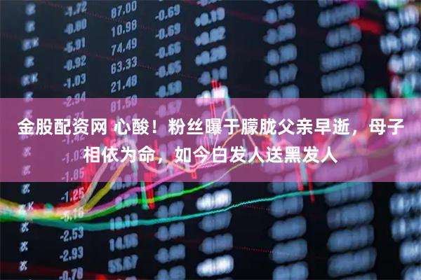 金股配资网 心酸!粉丝曝于朦胧父亲早逝,母子相依为命,如今白发人送黑发人