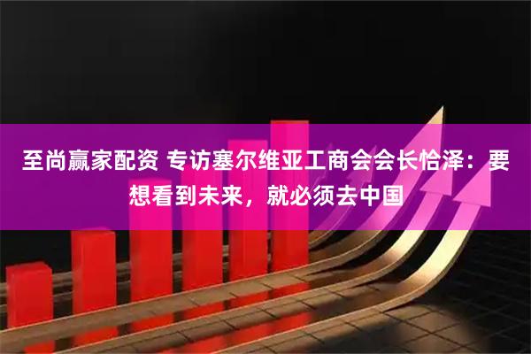 至尚赢家配资 专访塞尔维亚工商会会长恰泽:要想看到未来,就必须去中国