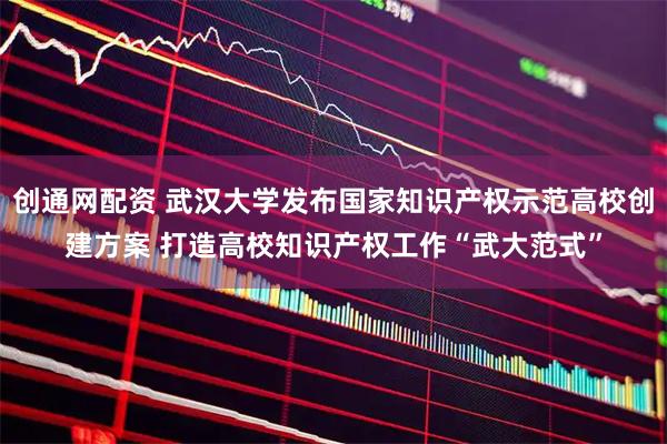 创通网配资 武汉大学发布国家知识产权示范高校创建方案 打造高校知识产权工作“武大范式”