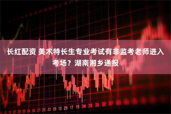 长红配资 美术特长生专业考试有非监考老师进入考场？湖南湘乡通报