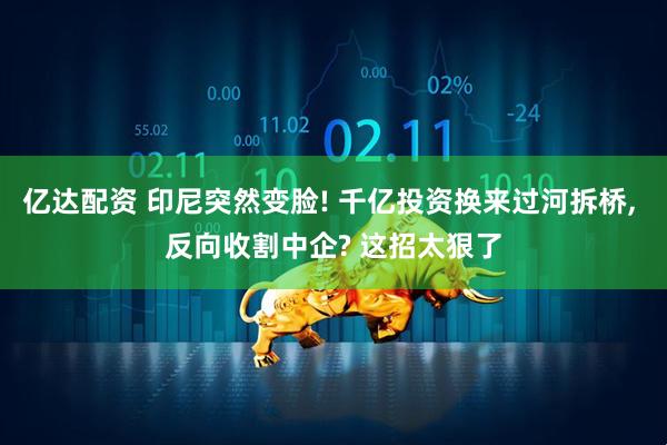 亿达配资 印尼突然变脸! 千亿投资换来过河拆桥, 反向收割中企? 这招太狠了
